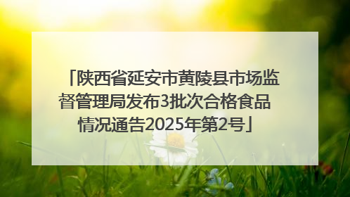 陕西省延安市黄陵县市场监督管理局发布3批次合格食品情况通告2025年第2号