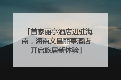 首家丽亭酒店进驻海南，海南文昌丽亭酒店开启旅居新体验