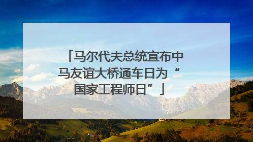 马尔代夫总统宣布中马友谊大桥通车日为“国家工程师日”