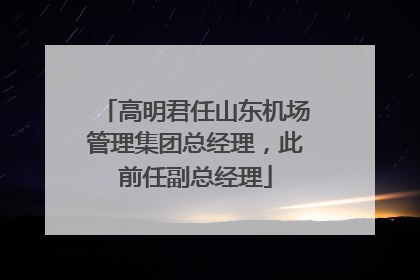 高明君任山东机场管理集团总经理，此前任副总经理