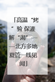 高温“烤”验 保灌解“渴”——北方多地夏管一线见闻