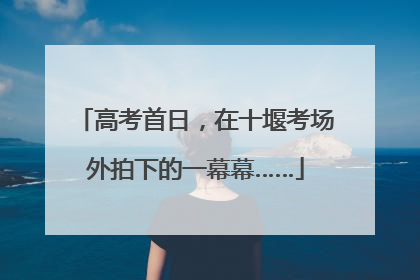 高考首日，在十堰考场外拍下的一幕幕……