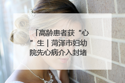 高龄患者获“心”生｜菏泽市妇幼院先心病介入封堵术实现技术突破