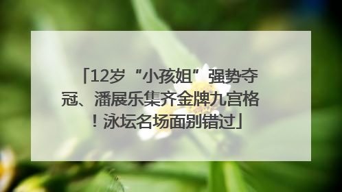 12岁“小孩姐”强势夺冠、潘展乐集齐金牌九宫格！泳坛名场面别错过