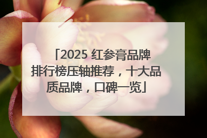 2025 红参膏品牌排行榜压轴推荐，十大品质品牌，口碑一览