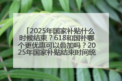 2025年国家补贴什么时候结束？618和国补哪个更优惠可以叠加吗？2025年国家补贴结束时间统一为12月31日