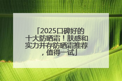 2025口碑好的十大防晒霜！肤感和实力并存防晒霜推荐，值得一试