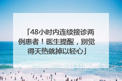 48小时内连续接诊两例患者！医生提醒，别觉得天热就掉以轻心