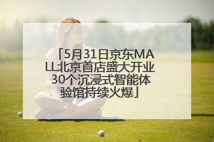 5月31日京东MALL北京首店盛大开业 30个沉浸式智能体验馆持续火爆