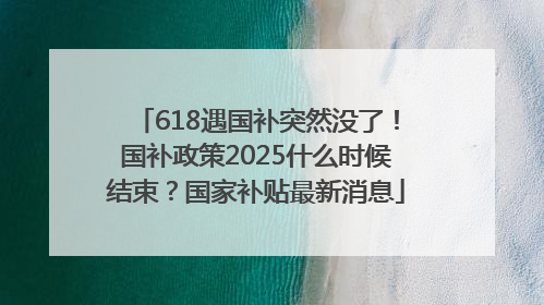 618遇国补突然没了！国补政策2025什么时候结束？国家补贴最新消息