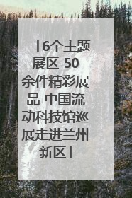 6个主题展区 50余件精彩展品 中国流动科技馆巡展走进兰州新区