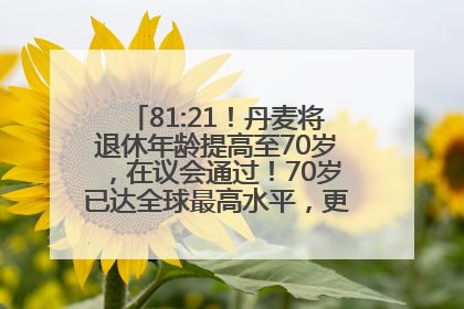 81:21！丹麦将退休年龄提高至70岁，在议会通过！70岁已达全球最高水平，更多国家或将逐步跟进