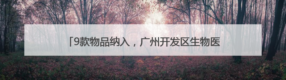9款物品纳入，广州开发区生物医药研发用物品“白名单”再次扩围